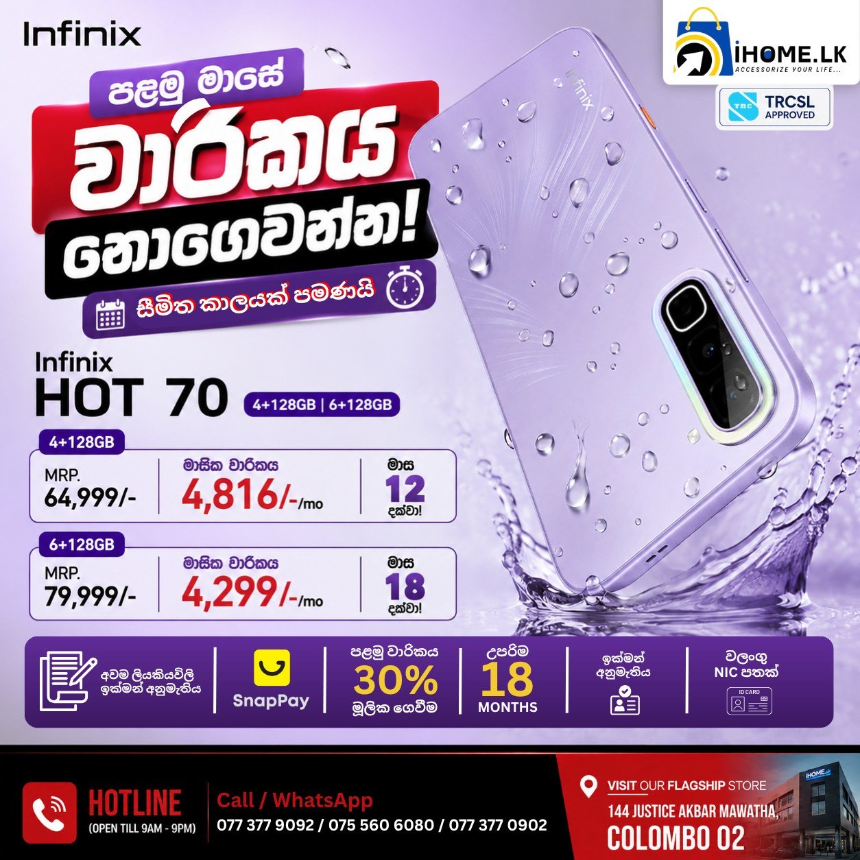 🔥 පළමු මාසේ වාරිකය අපෙන්! 🎉📱

මේක තමයි Infinix HOT 70 එක ගන්න හොඳම වෙලාව! 💜

දැන් පළමු මාසේ වාරිකය FREE!
ඔබගේ අලුත් Phone එක අදම අරගෙන යන්න පහසු ගෙවීමේ ක්‍රම සමඟ.

📱 Infinix HOT 70 – 4GB + 128GB
💰 MRP: Rs. 64,999/-
💳 Only Rs. 4,816 x 12 Months

📱 Infinix HOT 70 – 6GB + 128GB
💰 MRP: Rs. 79,999/-
💳 Only Rs. 4,299 x 18 Months

✅ පළමු මාසේ වාරිකය අපෙන්!
✅ 30% Down Payment with SnapPay
✅ Easy Verification Process
✅ Valid NIC Only
✅ Genuine Products with Warranty
✅ Islandwide Delivery Available

🏪 Visit our Flagship Store:
📍 144 Justice Akbar Mawatha, Colombo 02

📞 Hotline (9.00 AM – 9.00 PM)
📱 077 377 0902
📱 075 560 6080
📱 077 377 9092

📩 Inbox us today or visit iHOME.LK to reserve yours before this limited-time offer ends!

#InfinixHOT70 #InfinixSriLanka #iHomeLK #MobilePhonesSriLanka #PhoneDeals #SmartphoneDeals #SnapPay #InstallmentPlans #30DownPayment #TechDeals #Colombo #SriLanka #IslandwideDelivery #GenuinePhones #PhoneUpgrade #BestPrice #MobileStore #Infinix #TechSriLanka #ShopNow

[Infinix HOT 70 Sri Lanka, Infinix HOT 70 Price Sri Lanka, Infinix HOT 70 Installment, Mobile Phones Sri Lanka, Smartphone Deals Sri Lanka, SnapPay Sri Lanka, Phone Installments Sri Lanka, Infinix Sri Lanka, Best Mobile Phone Offers, Colombo Mobile Shop, Genuine Smartphones Sri Lanka, Easy Installment Phones, iHOME.LK]